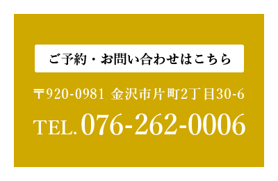 ご予約・お問い合わせはこちら　〒920-0981 金沢市片町2丁目30-6　TEL.076-262-0006