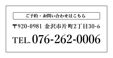ご予約・お問い合わせはこちら　〒920-0981 金沢市片町2丁目30-6　TEL.076-262-0006