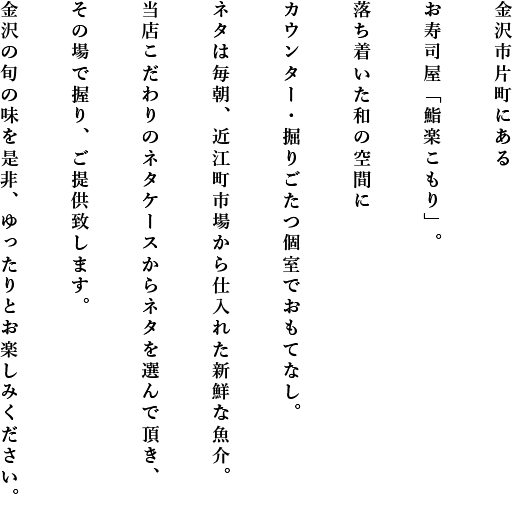 金沢市片町にあるお寿司屋「鮨楽こもり」。落ち着いた和の空間にカウンター・掘りごたつ個室でおもてなし。ネタは毎朝、近江町市場から仕入れた新鮮な魚介。当店こだわりのネタケースからネタを選んで頂き、その場で握り、ご提供致します。金沢の旬の味を是非、ゆったりとお楽しみください。