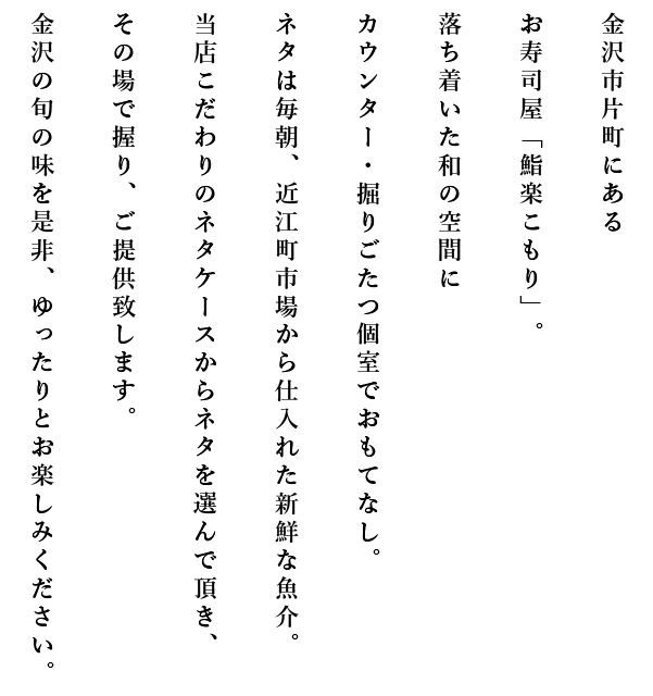 金沢市片町にあるお寿司屋「鮨楽こもり」。落ち着いた和の空間にカウンター・掘りごたつ個室でおもてなし。ネタは毎朝、近江町市場から仕入れた新鮮な魚介。当店こだわりのネタケースからネタを選んで頂き、その場で握り、ご提供致します。金沢の旬の味を是非、ゆったりとお楽しみください。